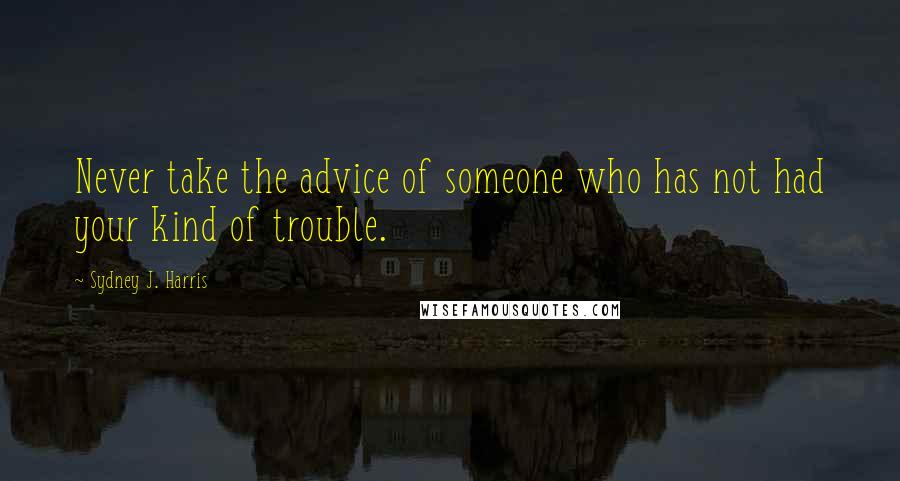 Sydney J. Harris Quotes: Never take the advice of someone who has not had your kind of trouble.