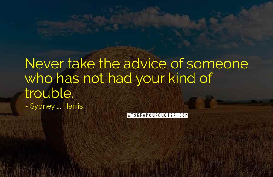 Sydney J. Harris Quotes: Never take the advice of someone who has not had your kind of trouble.