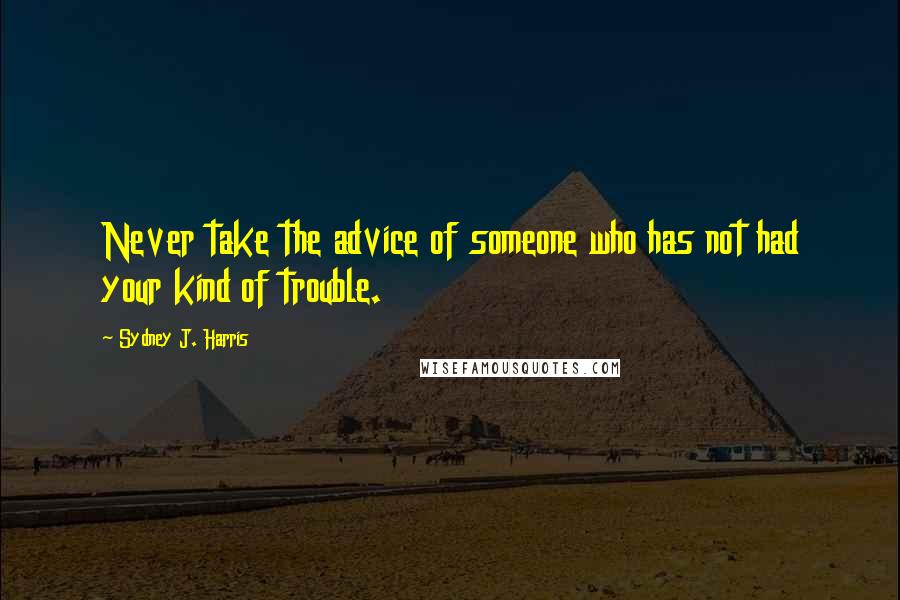 Sydney J. Harris Quotes: Never take the advice of someone who has not had your kind of trouble.