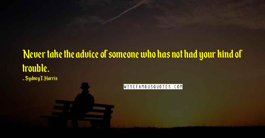 Sydney J. Harris Quotes: Never take the advice of someone who has not had your kind of trouble.