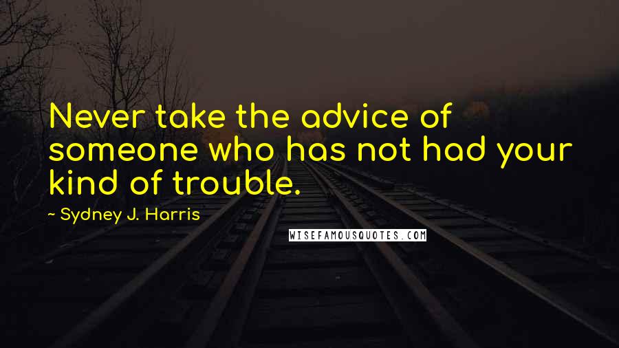 Sydney J. Harris Quotes: Never take the advice of someone who has not had your kind of trouble.