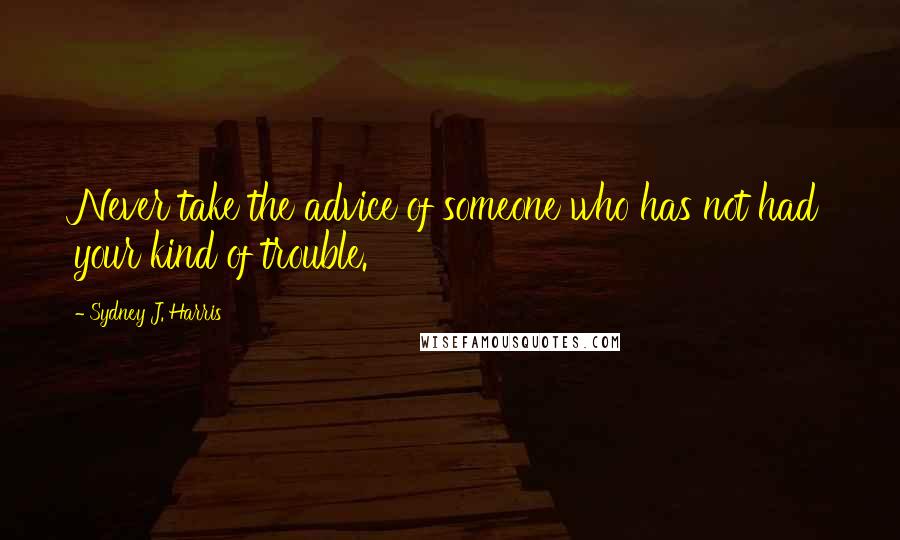 Sydney J. Harris Quotes: Never take the advice of someone who has not had your kind of trouble.