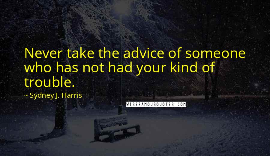 Sydney J. Harris Quotes: Never take the advice of someone who has not had your kind of trouble.