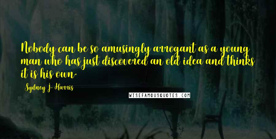 Sydney J. Harris Quotes: Nobody can be so amusingly arrogant as a young man who has just discovered an old idea and thinks it is his own.