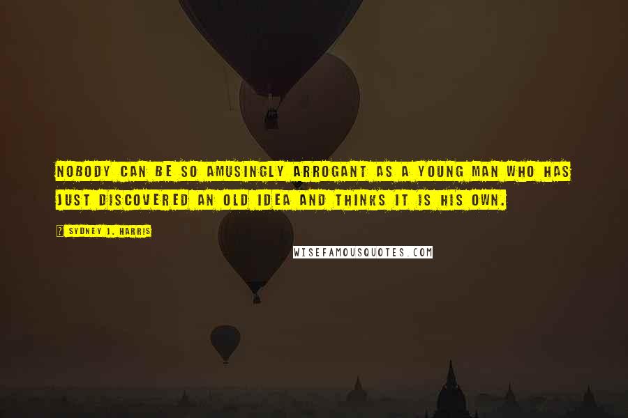 Sydney J. Harris Quotes: Nobody can be so amusingly arrogant as a young man who has just discovered an old idea and thinks it is his own.