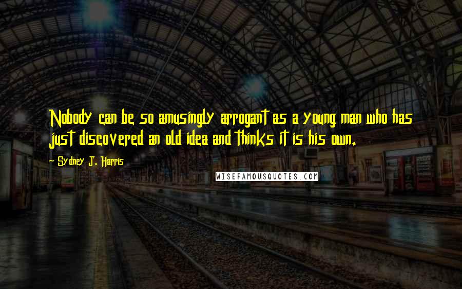 Sydney J. Harris Quotes: Nobody can be so amusingly arrogant as a young man who has just discovered an old idea and thinks it is his own.