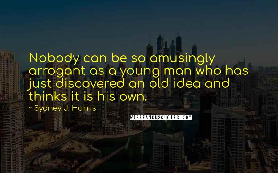 Sydney J. Harris Quotes: Nobody can be so amusingly arrogant as a young man who has just discovered an old idea and thinks it is his own.