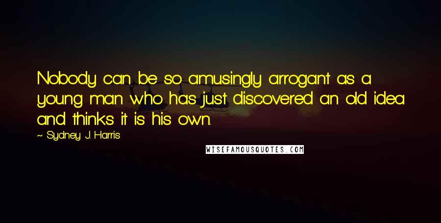 Sydney J. Harris Quotes: Nobody can be so amusingly arrogant as a young man who has just discovered an old idea and thinks it is his own.