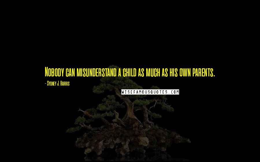 Sydney J. Harris Quotes: Nobody can misunderstand a child as much as his own parents.