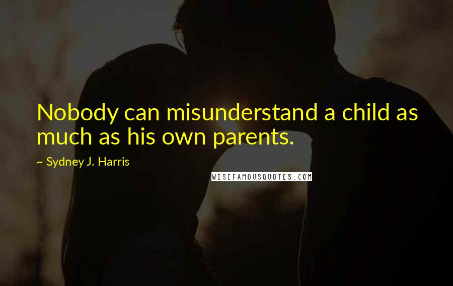 Sydney J. Harris Quotes: Nobody can misunderstand a child as much as his own parents.