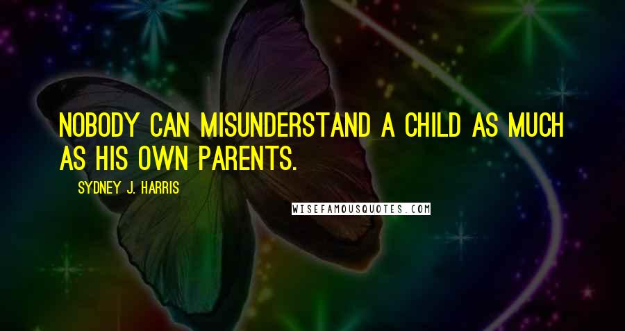 Sydney J. Harris Quotes: Nobody can misunderstand a child as much as his own parents.