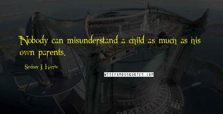 Sydney J. Harris Quotes: Nobody can misunderstand a child as much as his own parents.
