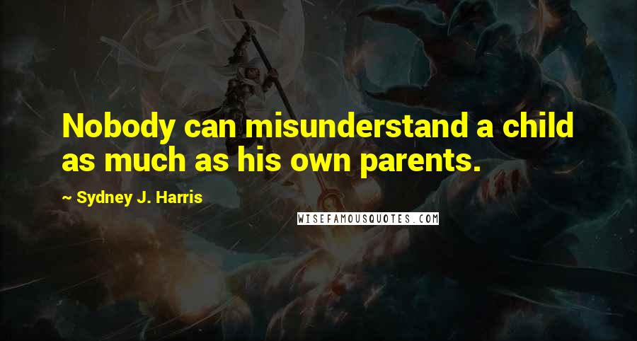 Sydney J. Harris Quotes: Nobody can misunderstand a child as much as his own parents.