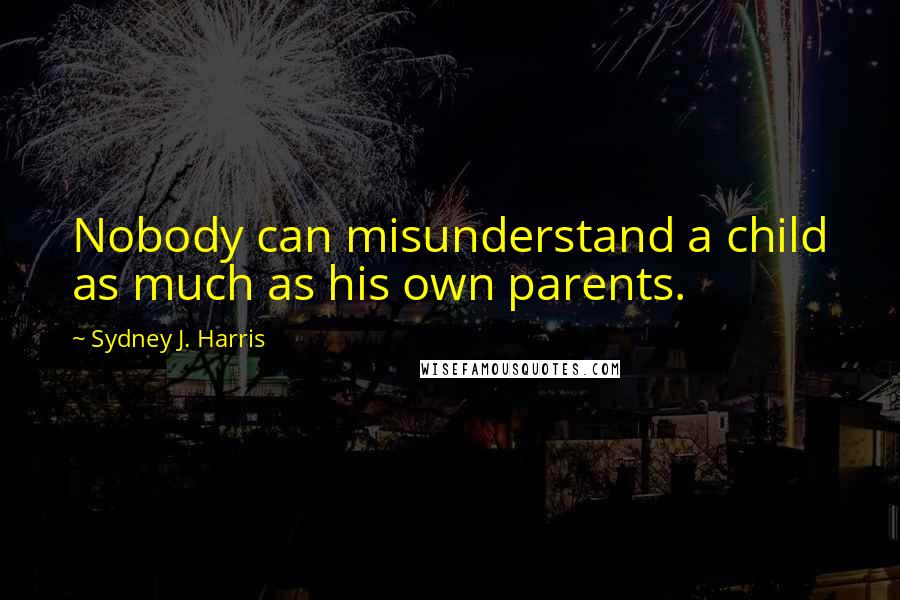 Sydney J. Harris Quotes: Nobody can misunderstand a child as much as his own parents.