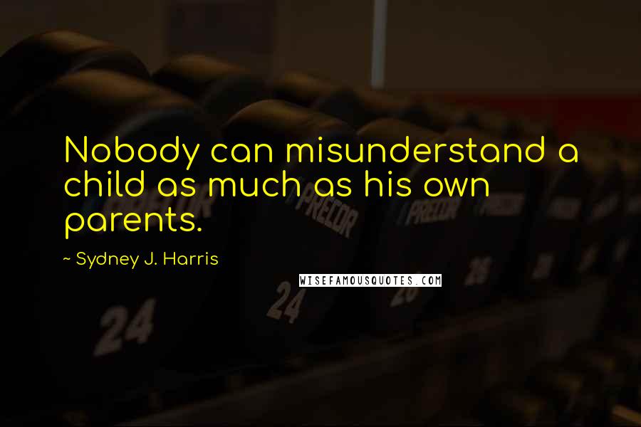 Sydney J. Harris Quotes: Nobody can misunderstand a child as much as his own parents.