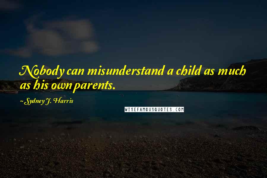 Sydney J. Harris Quotes: Nobody can misunderstand a child as much as his own parents.