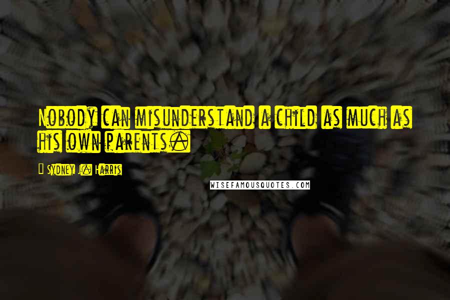 Sydney J. Harris Quotes: Nobody can misunderstand a child as much as his own parents.