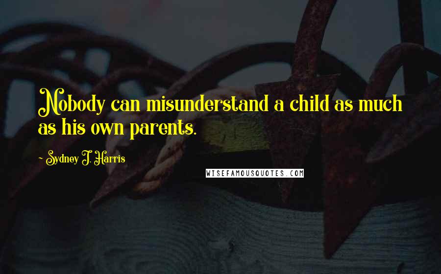 Sydney J. Harris Quotes: Nobody can misunderstand a child as much as his own parents.