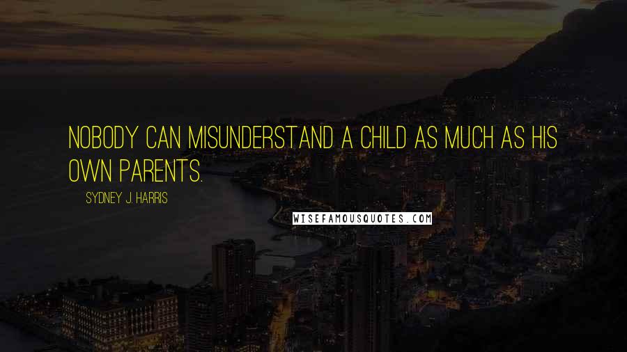 Sydney J. Harris Quotes: Nobody can misunderstand a child as much as his own parents.