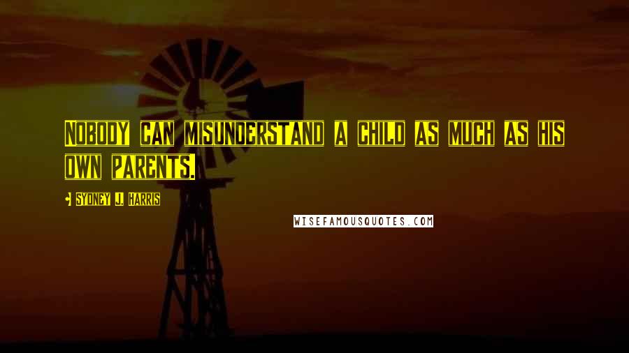 Sydney J. Harris Quotes: Nobody can misunderstand a child as much as his own parents.