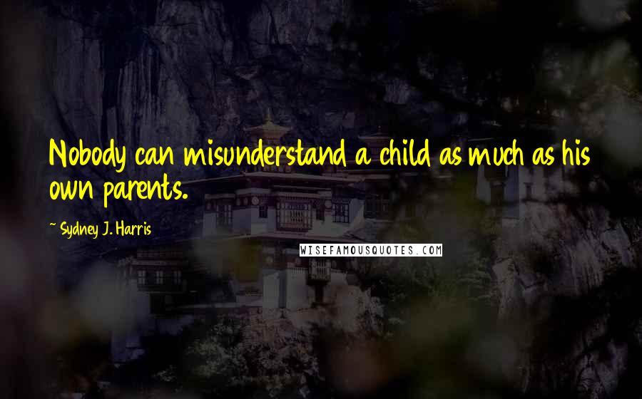 Sydney J. Harris Quotes: Nobody can misunderstand a child as much as his own parents.