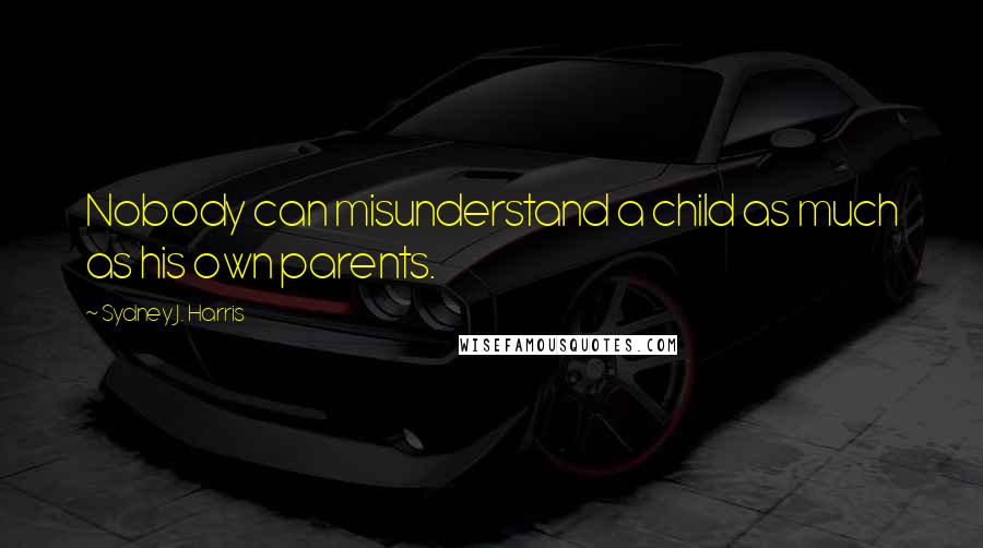 Sydney J. Harris Quotes: Nobody can misunderstand a child as much as his own parents.