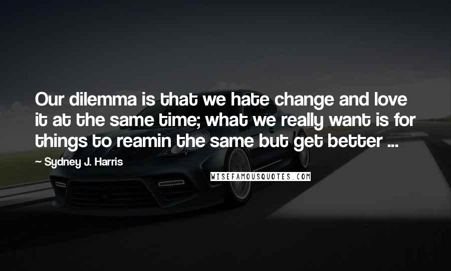 Sydney J. Harris Quotes: Our dilemma is that we hate change and love it at the same time; what we really want is for things to reamin the same but get better ...