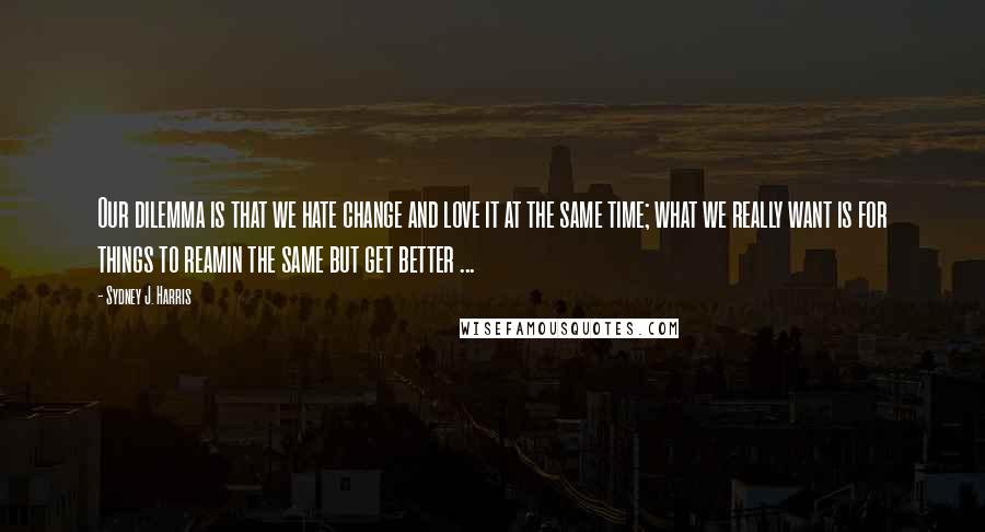 Sydney J. Harris Quotes: Our dilemma is that we hate change and love it at the same time; what we really want is for things to reamin the same but get better ...