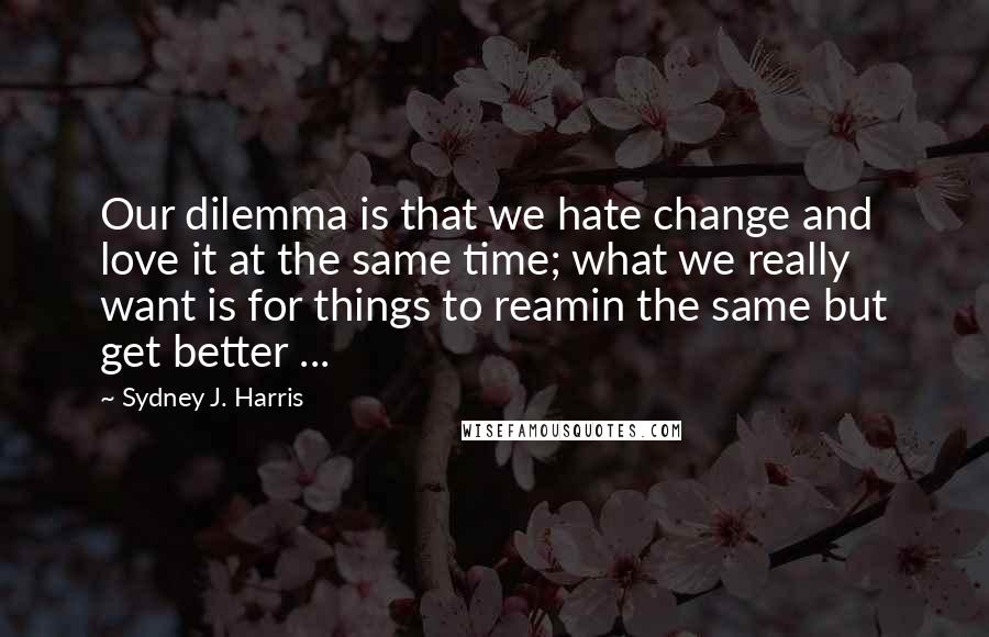 Sydney J. Harris Quotes: Our dilemma is that we hate change and love it at the same time; what we really want is for things to reamin the same but get better ...