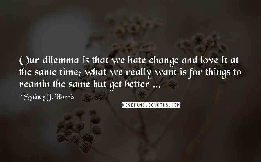 Sydney J. Harris Quotes: Our dilemma is that we hate change and love it at the same time; what we really want is for things to reamin the same but get better ...