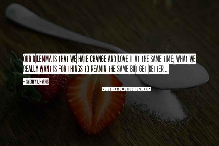 Sydney J. Harris Quotes: Our dilemma is that we hate change and love it at the same time; what we really want is for things to reamin the same but get better ...