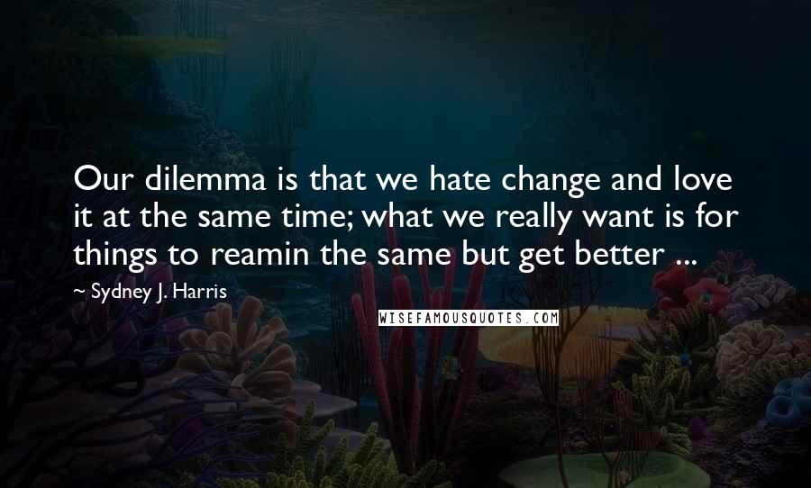 Sydney J. Harris Quotes: Our dilemma is that we hate change and love it at the same time; what we really want is for things to reamin the same but get better ...