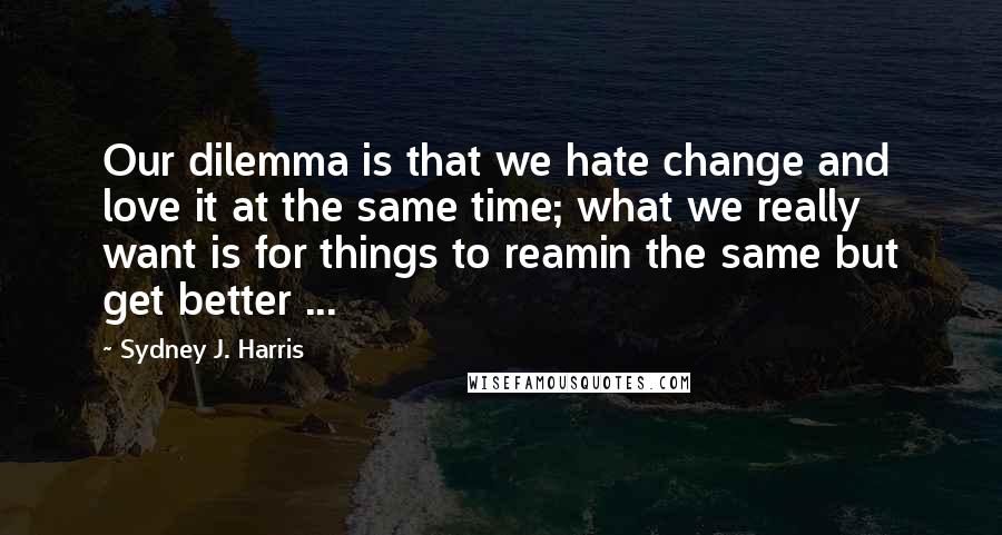 Sydney J. Harris Quotes: Our dilemma is that we hate change and love it at the same time; what we really want is for things to reamin the same but get better ...