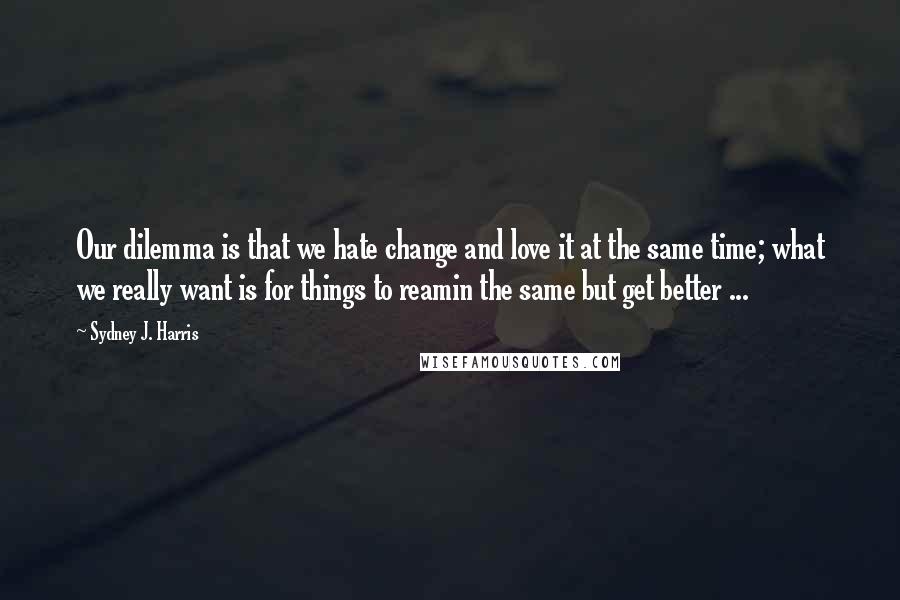 Sydney J. Harris Quotes: Our dilemma is that we hate change and love it at the same time; what we really want is for things to reamin the same but get better ...