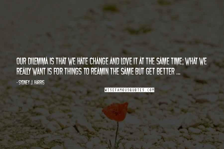 Sydney J. Harris Quotes: Our dilemma is that we hate change and love it at the same time; what we really want is for things to reamin the same but get better ...