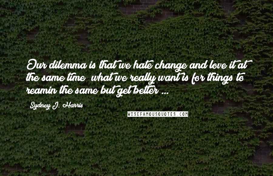 Sydney J. Harris Quotes: Our dilemma is that we hate change and love it at the same time; what we really want is for things to reamin the same but get better ...