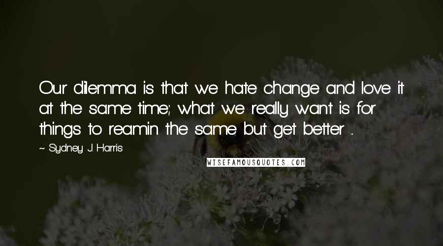 Sydney J. Harris Quotes: Our dilemma is that we hate change and love it at the same time; what we really want is for things to reamin the same but get better ...