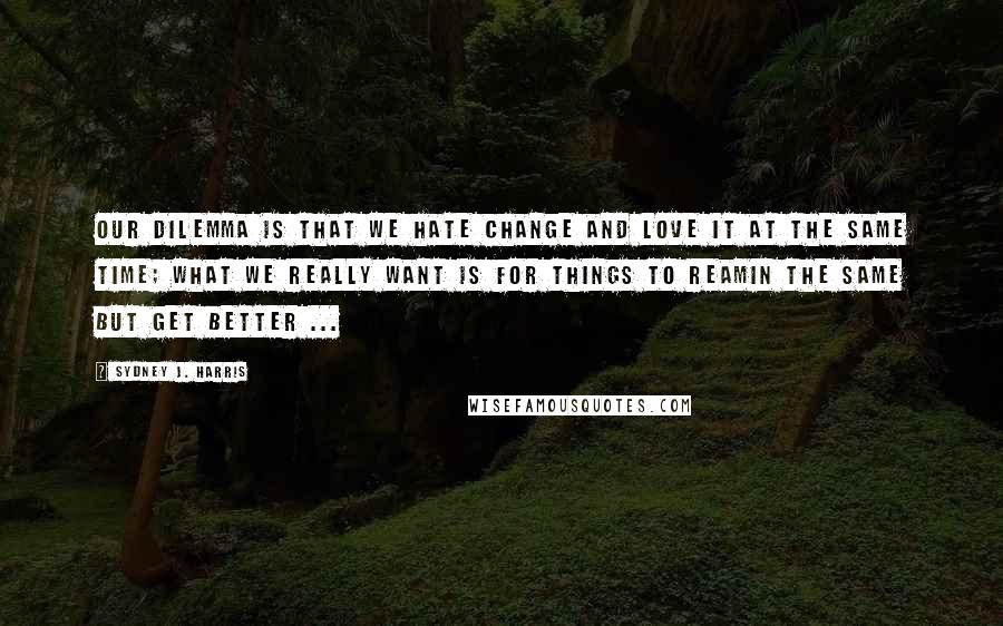 Sydney J. Harris Quotes: Our dilemma is that we hate change and love it at the same time; what we really want is for things to reamin the same but get better ...