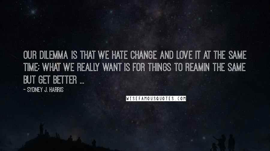 Sydney J. Harris Quotes: Our dilemma is that we hate change and love it at the same time; what we really want is for things to reamin the same but get better ...