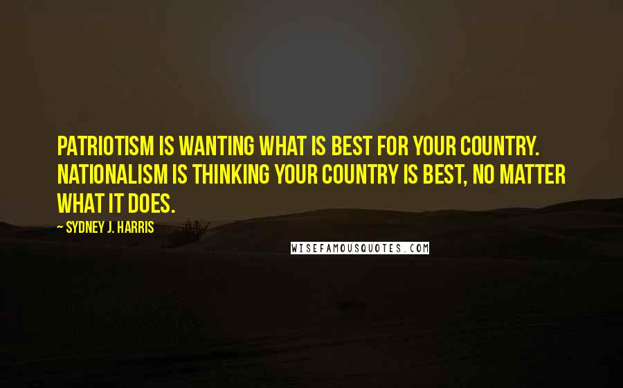 Sydney J. Harris Quotes: Patriotism is wanting what is best for your country. Nationalism is thinking your country is best, no matter what it does.