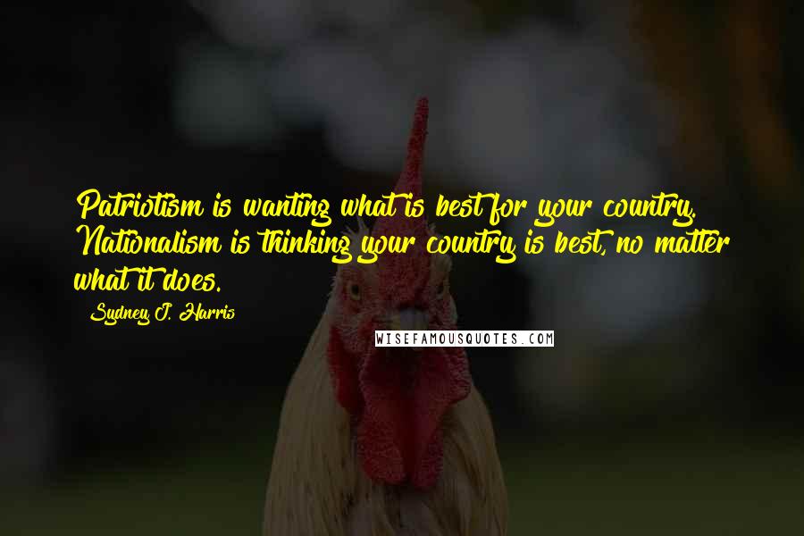 Sydney J. Harris Quotes: Patriotism is wanting what is best for your country. Nationalism is thinking your country is best, no matter what it does.