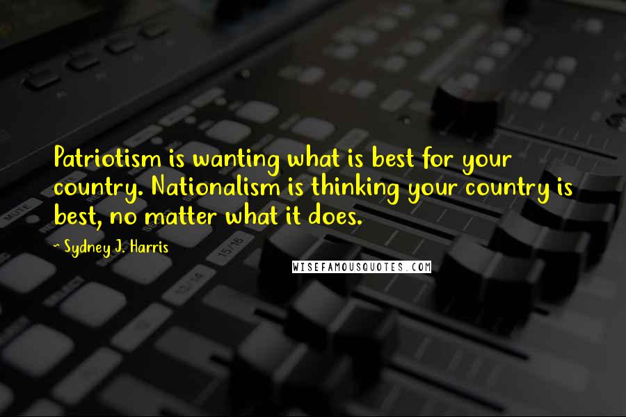 Sydney J. Harris Quotes: Patriotism is wanting what is best for your country. Nationalism is thinking your country is best, no matter what it does.