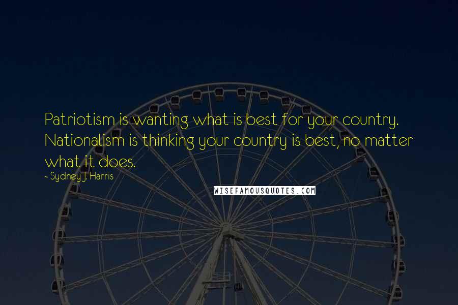 Sydney J. Harris Quotes: Patriotism is wanting what is best for your country. Nationalism is thinking your country is best, no matter what it does.