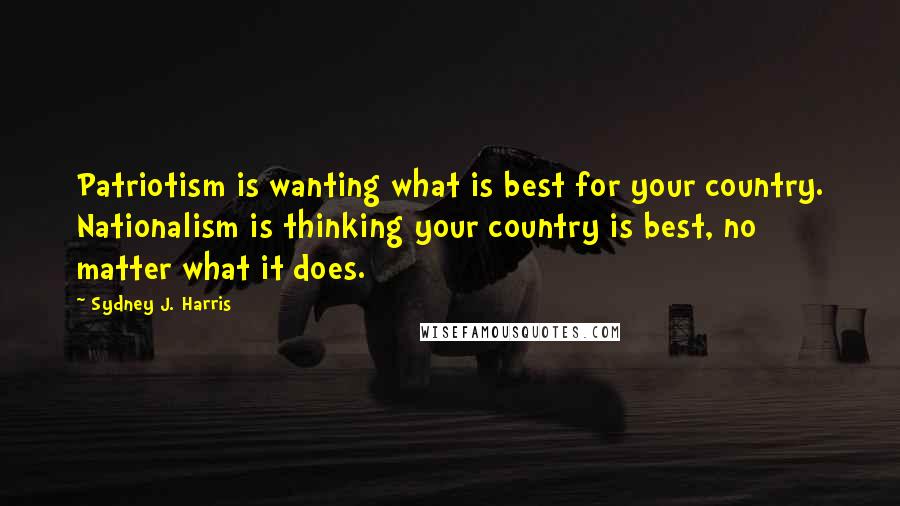 Sydney J. Harris Quotes: Patriotism is wanting what is best for your country. Nationalism is thinking your country is best, no matter what it does.