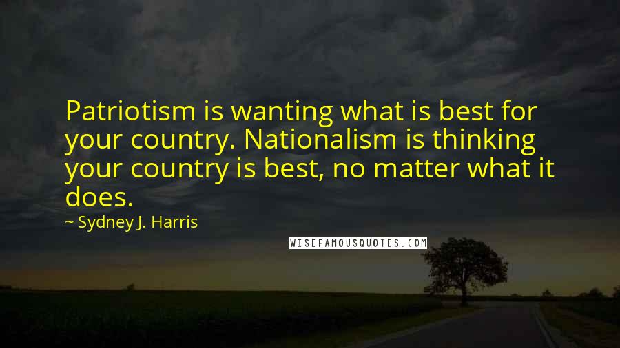 Sydney J. Harris Quotes: Patriotism is wanting what is best for your country. Nationalism is thinking your country is best, no matter what it does.