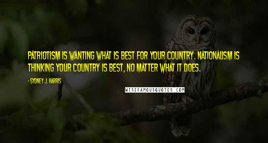 Sydney J. Harris Quotes: Patriotism is wanting what is best for your country. Nationalism is thinking your country is best, no matter what it does.