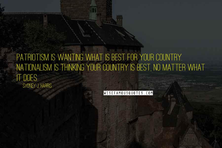 Sydney J. Harris Quotes: Patriotism is wanting what is best for your country. Nationalism is thinking your country is best, no matter what it does.