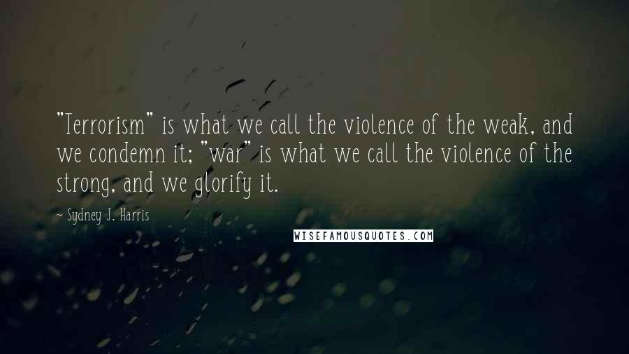 Sydney J. Harris Quotes: "Terrorism" is what we call the violence of the weak, and we condemn it; "war" is what we call the violence of the strong, and we glorify it.