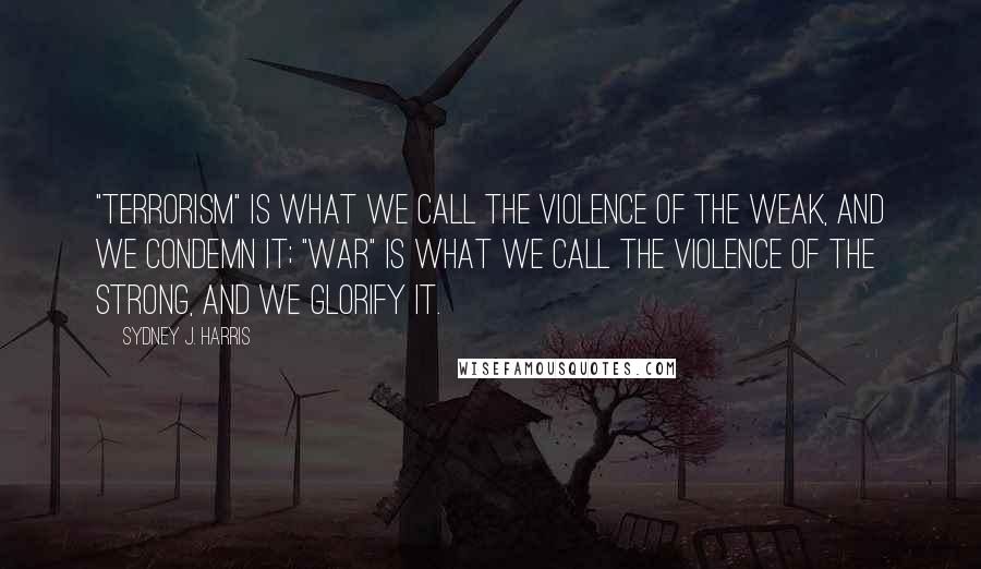 Sydney J. Harris Quotes: "Terrorism" is what we call the violence of the weak, and we condemn it; "war" is what we call the violence of the strong, and we glorify it.