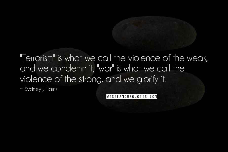 Sydney J. Harris Quotes: "Terrorism" is what we call the violence of the weak, and we condemn it; "war" is what we call the violence of the strong, and we glorify it.
